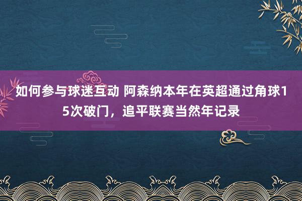 如何参与球迷互动 阿森纳本年在英超通过角球15次破门，追平联赛当然年记录