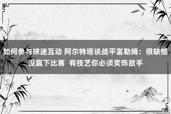 如何参与球迷互动 阿尔特塔谈战平富勒姆：很缺憾没赢下比赛  有技艺你必须奖饰敌手