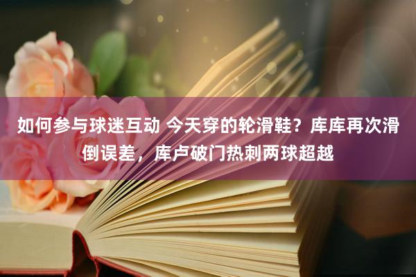 如何参与球迷互动 今天穿的轮滑鞋？库库再次滑倒误差，库卢破门热刺两球超越