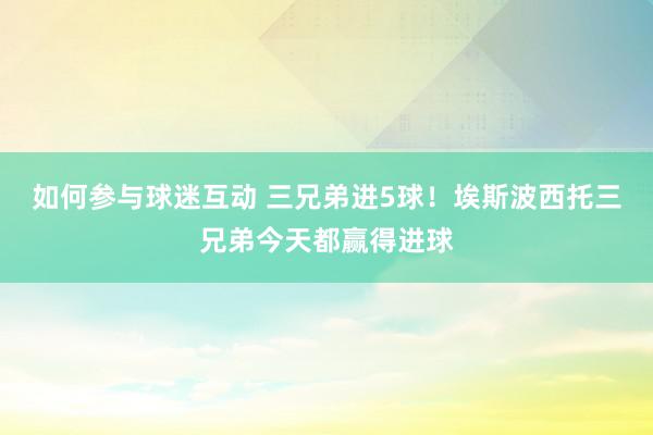 如何参与球迷互动 三兄弟进5球！埃斯波西托三兄弟今天都赢得进球