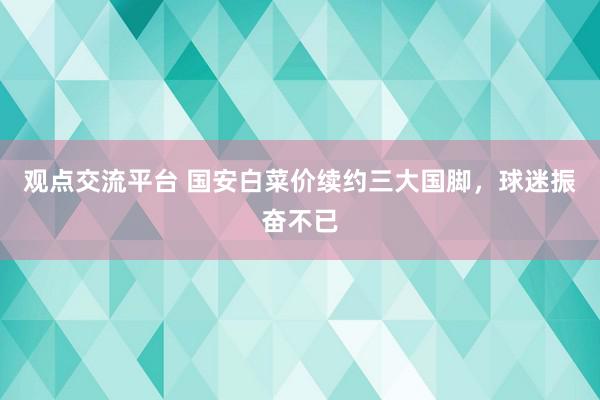 观点交流平台 国安白菜价续约三大国脚，球迷振奋不已