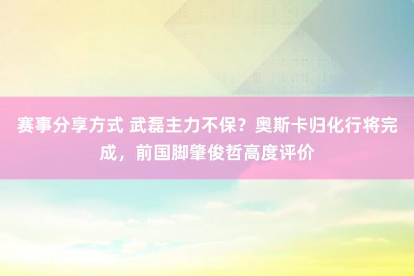 赛事分享方式 武磊主力不保？奥斯卡归化行将完成，前国脚肇俊哲高度评价