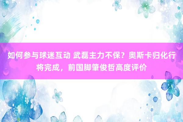 如何参与球迷互动 武磊主力不保？奥斯卡归化行将完成，前国脚肇俊哲高度评价