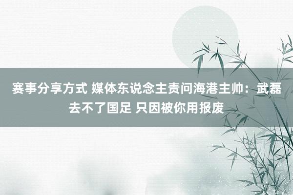 赛事分享方式 媒体东说念主责问海港主帅：武磊去不了国足 只因被你用报废