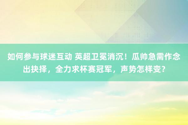 如何参与球迷互动 英超卫冕消沉！瓜帅急需作念出抉择，全力求杯赛冠军，声势怎样变？