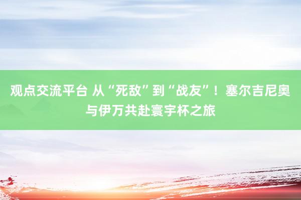 观点交流平台 从“死敌”到“战友”！塞尔吉尼奥与伊万共赴寰宇杯之旅