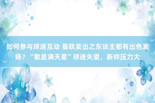 如何参与球迷互动 曼联卖出之东谈主都有出色发扬？“散是满天星”球迷失望，新帅压力大